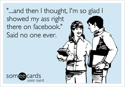 "....and then I thought, I'm so glad I showed my ass right 
there on facebook."
Said no one ever.