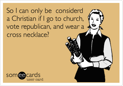 So I can only be  considerd
a Christian if I go to church,
vote republican, and wear a
cross necklace?