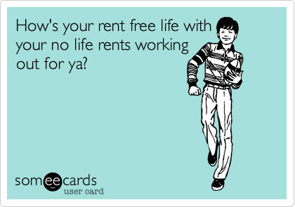 How's your rent free life with
your no life rents working
out for ya?