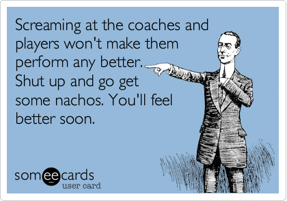 Screaming at the coaches and
players won't make them
perform any better.
Shut up and go get
some nachos. You'll feel
better soon.