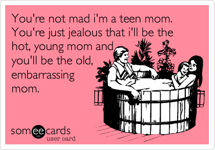 You're not mad i'm a teen mom. You're just jealous that i'll be the hot, young mom and
you'll be the old,
embarrassing
mom.