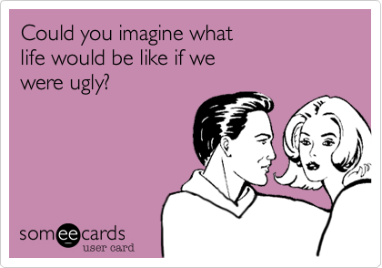 Could you imagine what 
life would be like if we
were ugly?