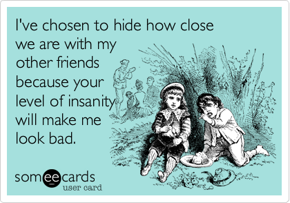 I've chosen to hide how close 
we are with my 
other friends 
because your 
level of insanity
will make me
look bad. 
