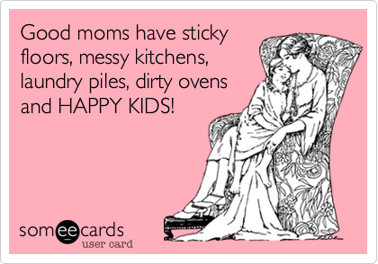 Good moms have sticky
floors, messy kitchens,
laundry piles, dirty ovens
and HAPPY KIDS!