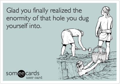Glad you finally realized the
enormity of that hole you dug
yourself into.