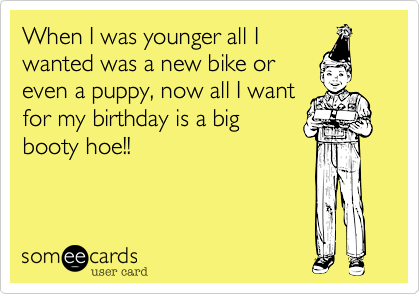 When I was younger all I
wanted was a new bike or
even a puppy, now all I want
for my birthday is a big
booty hoe!!