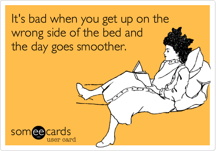 It's bad when you get up on the wrong side of the bed and
the day goes smoother.