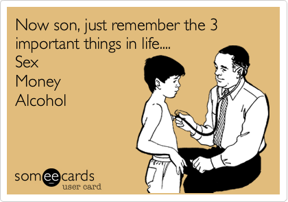 Now son, just remember the 3 important things in life....  
Sex 
Money  
Alcohol
