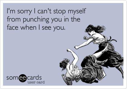 I'm sorry I can't stop myself 
from punching you in the 
face when I see you.