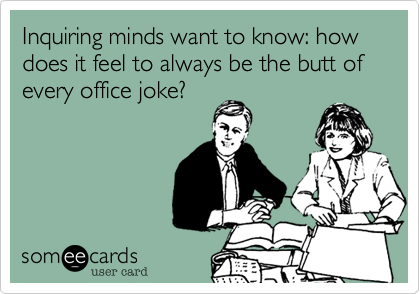 Inquiring minds want to know: how does it feel to always be the butt of every office joke?