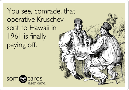 You see, comrade, that
operative Kruschev 
sent to Hawaii in
1961 is finally 
paying off.