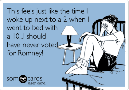 This feels just like the time I
woke up next to a 2 when I
went to bed with
a 10...I should
have never voted
for Romney!