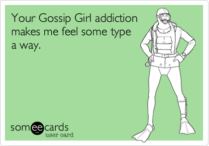 Your Gossip Girl addiction
makes me feel some type
a way.