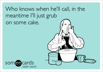 Who knows when he'll call, in the meantime I'll just grub
on some cake.