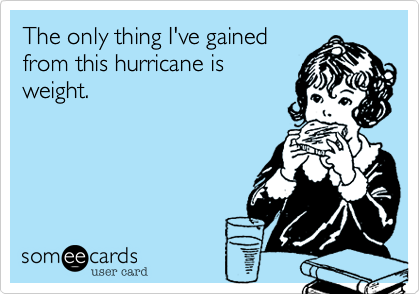 The only thing I've gained
from this hurricane is
weight.