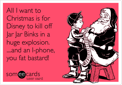 All I want to
Christmas is for
Disney to kill off
Jar Jar Binks in a
huge explosion.
....and an I-phone,
you fat bastard!