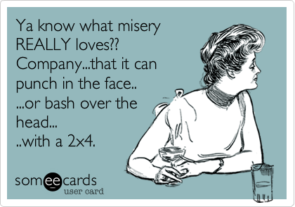 Ya know what misery
REALLY loves??
Company...that it can
punch in the face..
...or bash over the
head...
..with a 2x4.