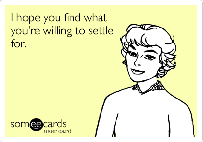 I hope you find what
you're willing to settle
for.