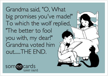 Grandma said, "O, What
big promises you've made!"
To which the wolf replied,
"The better to fool
you with, my dear!"
Grandma voted him
out......THE END.