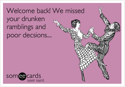 Welcome back! We missed
your drunken
ramblings and
poor decsions....