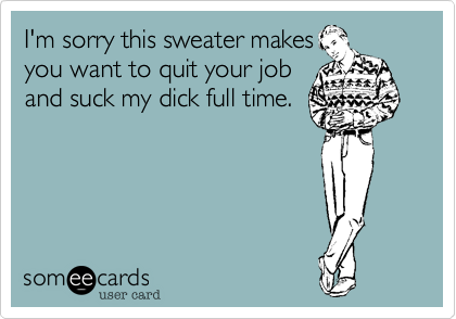 I'm sorry this sweater makes
you want to quit your job
and suck my dick full time. 