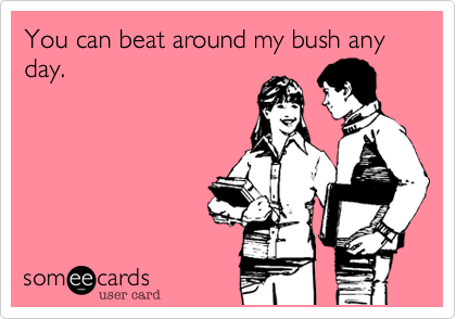 You can beat around my bush any day.