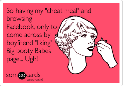 So having my "cheat meal" and browsing
Facebook, only to
come across by
boyfriend "liking"
Big booty Babes
page... Ugh! 