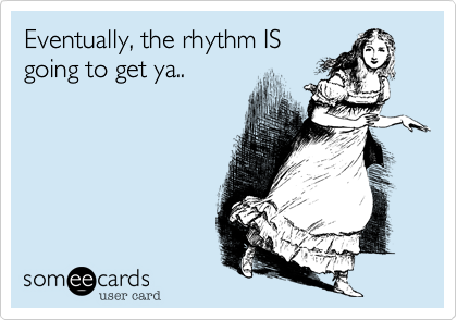 Eventually, the rhythm IS
going to get ya..