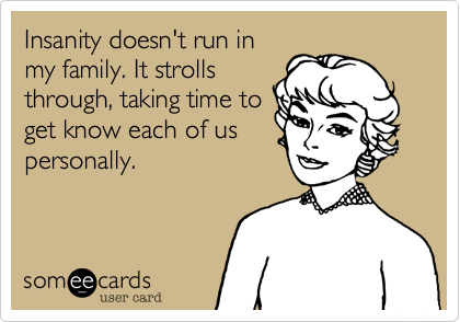 Insanity doesn't run in
my family. It strolls
through, taking time to
get know each of us
personally.