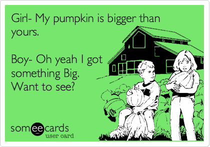 Girl- My pumpkin is bigger than yours.

Boy- Oh yeah I got
something Big.
Want to see?