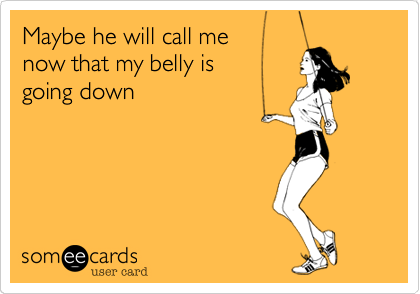 Maybe he will call me
now that my belly is
going down