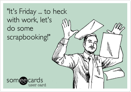 "It's Friday ... to heck
with work, let's
do some
scrapbooking!"
