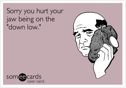 Sorry you hurt your 
jaw being on the
"down low."