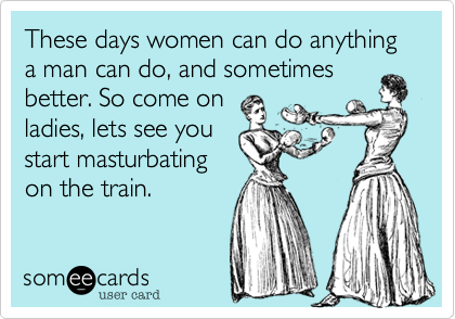 These days women can do anything a man can do, and sometimes
better. So come on
ladies, lets see you
start masturbating
on the train. 