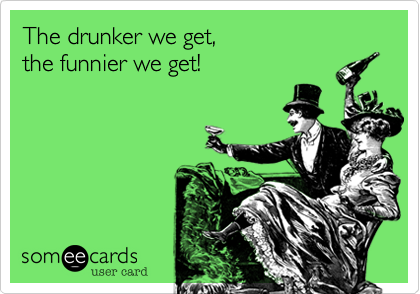 The drunker we get, 
the funnier we get!