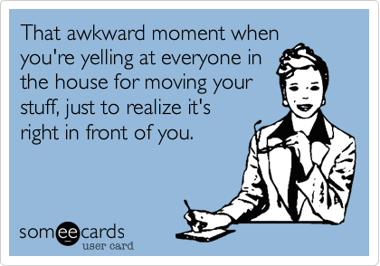 That awkward moment whenyou're yelling at everyone inthe house for moving yourstuff, just to realize it'sright in front of you.