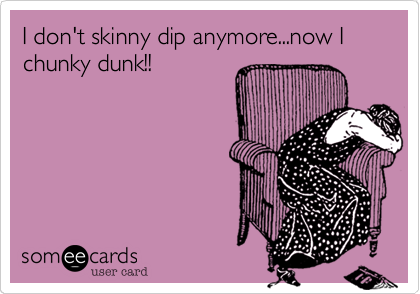I don't skinny dip anymore...now I chunky dunk!!