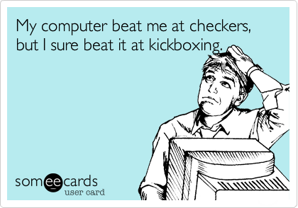 My computer beat me at checkers, but I sure beat it at kickboxing.
