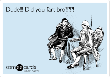 Dude!!! Did you fart bro?!?!?!