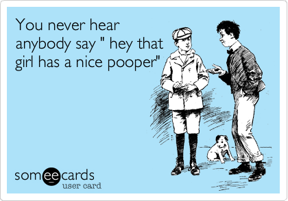 You never hear
anybody say " hey that
girl has a nice pooper"