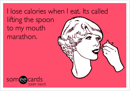 I lose calories when I eat. Its called lifting the spoon
to my mouth
marathon.