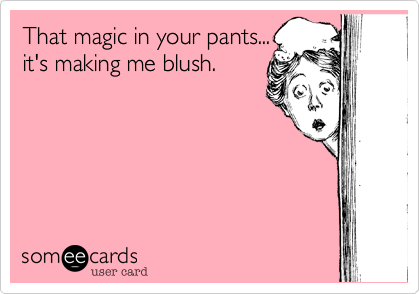 That magic in your pants...
it's making me blush.