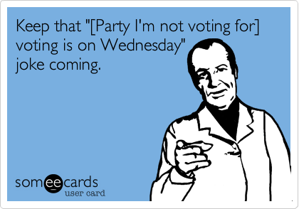 Keep that "[Party I'm not voting for] voting is on Wednesday"
joke coming.