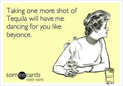 Taking one more shot of
Tequila will have me
dancing for you like
beyonce.