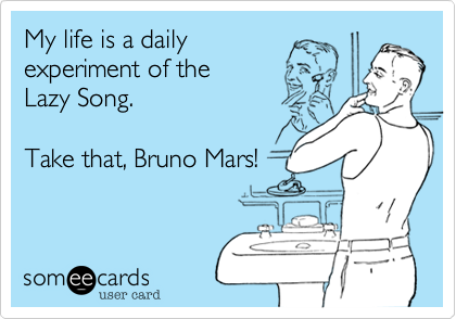 My life is a daily experiment of the Lazy Song. Take that, Bruno Mars!