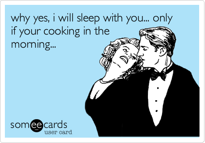 why yes, i will sleep with you... only if your cooking in the
morning...