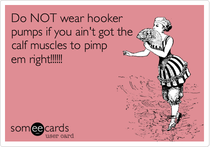 Do NOT wear hooker
pumps if you ain't got the
calf muscles to pimp
em right!!!!!!