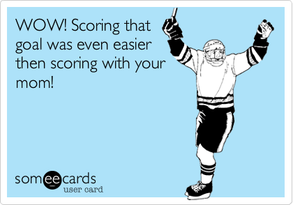 WOW! Scoring that
goal was even easier
then scoring with your
mom!