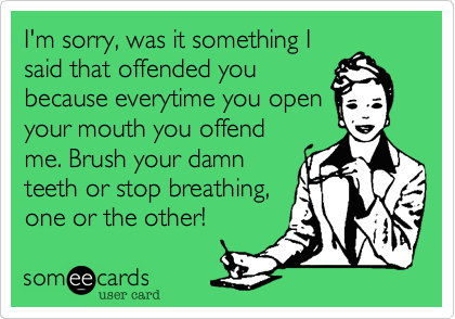 I'm sorry, was it something I
said that offended you
because everytime you open
your mouth you offend
me. Brush your damn
teeth or stop breathing,
one or the other!
