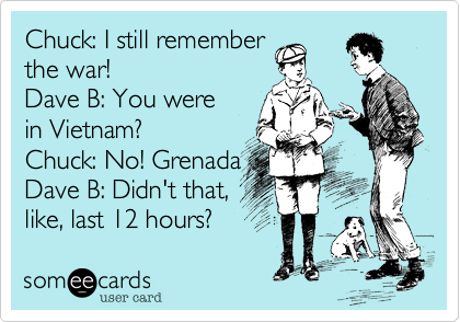 Chuck: I still remember
the war!
Dave B: You were
in Vietnam?
Chuck: No! Grenada
Dave B: Didn't that,
like, last 12 hours? 